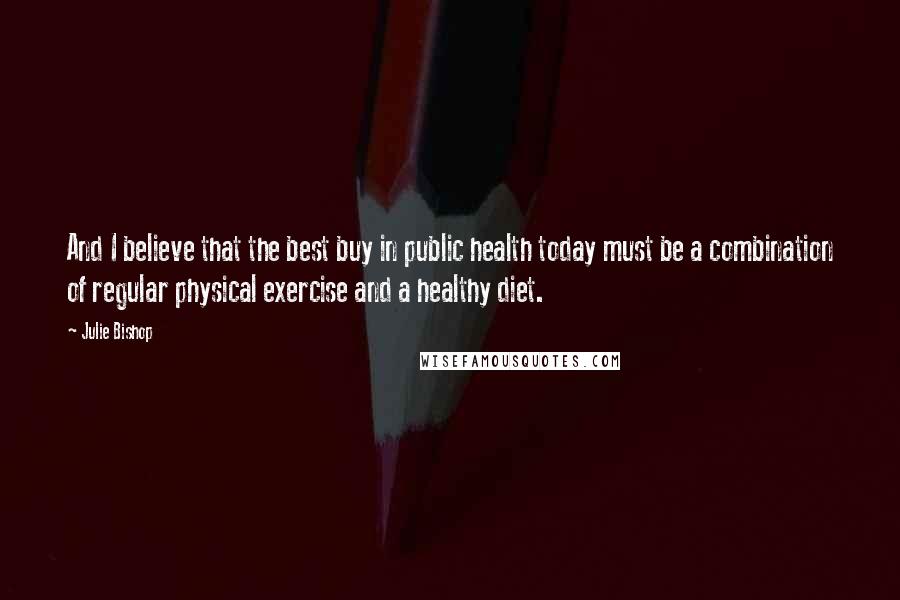 Julie Bishop Quotes: And I believe that the best buy in public health today must be a combination of regular physical exercise and a healthy diet.