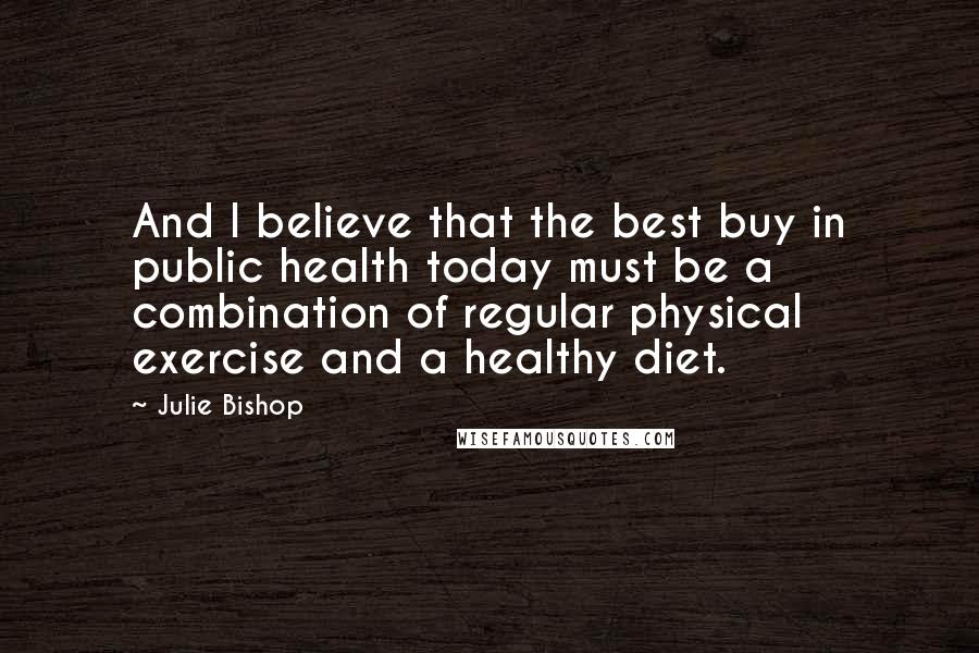 Julie Bishop Quotes: And I believe that the best buy in public health today must be a combination of regular physical exercise and a healthy diet.