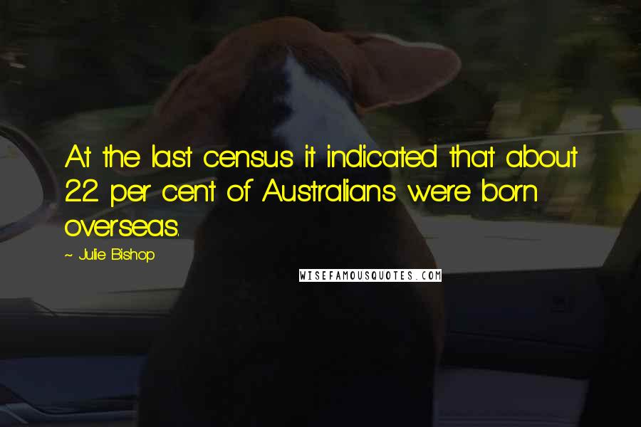 Julie Bishop Quotes: At the last census it indicated that about 22 per cent of Australians were born overseas.