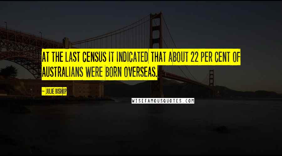 Julie Bishop Quotes: At the last census it indicated that about 22 per cent of Australians were born overseas.