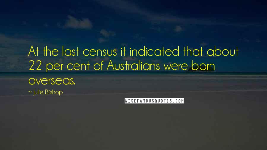 Julie Bishop Quotes: At the last census it indicated that about 22 per cent of Australians were born overseas.