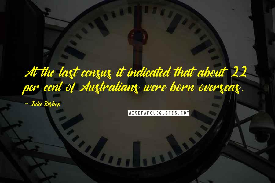 Julie Bishop Quotes: At the last census it indicated that about 22 per cent of Australians were born overseas.