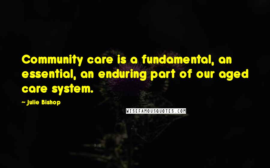 Julie Bishop Quotes: Community care is a fundamental, an essential, an enduring part of our aged care system.