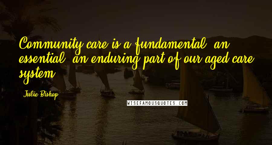 Julie Bishop Quotes: Community care is a fundamental, an essential, an enduring part of our aged care system.