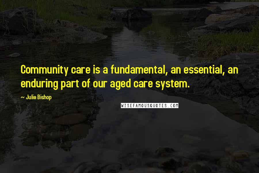 Julie Bishop Quotes: Community care is a fundamental, an essential, an enduring part of our aged care system.