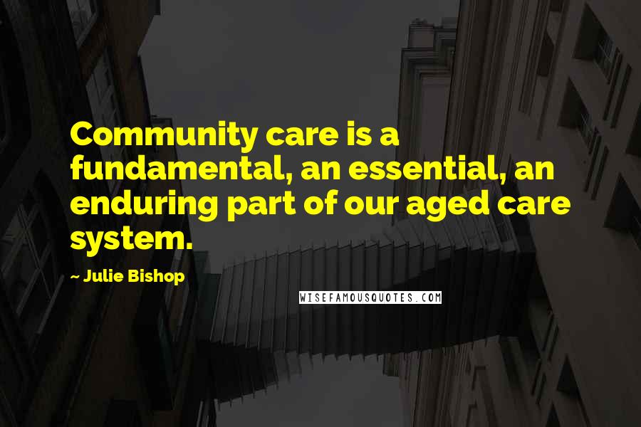 Julie Bishop Quotes: Community care is a fundamental, an essential, an enduring part of our aged care system.