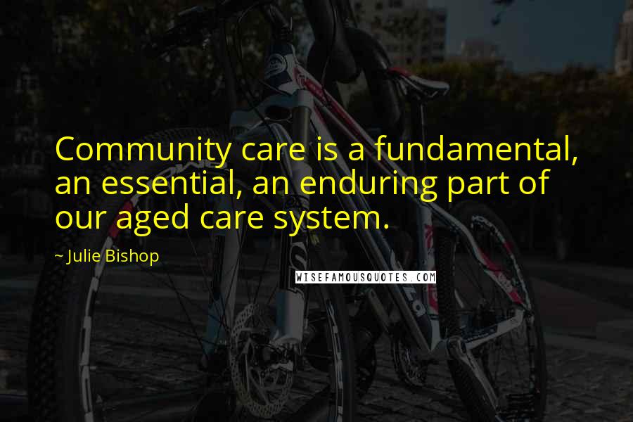 Julie Bishop Quotes: Community care is a fundamental, an essential, an enduring part of our aged care system.