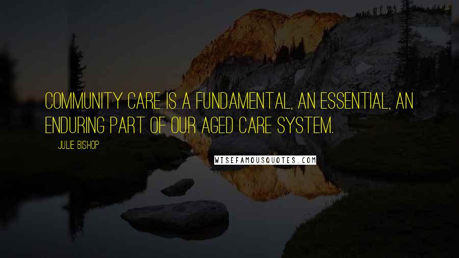 Julie Bishop Quotes: Community care is a fundamental, an essential, an enduring part of our aged care system.