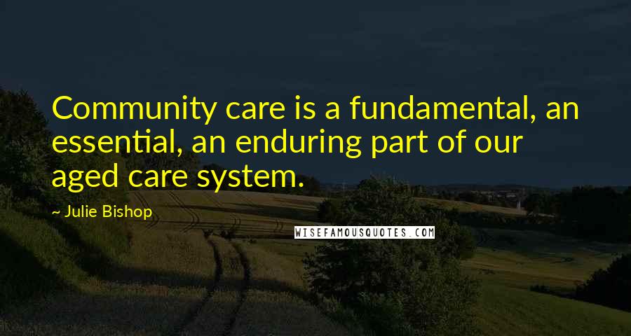 Julie Bishop Quotes: Community care is a fundamental, an essential, an enduring part of our aged care system.