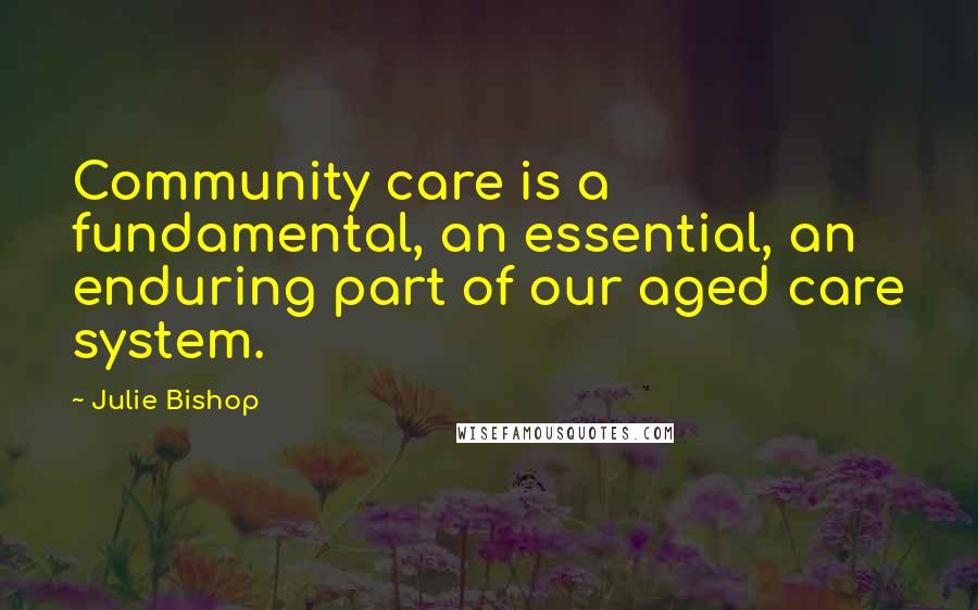 Julie Bishop Quotes: Community care is a fundamental, an essential, an enduring part of our aged care system.