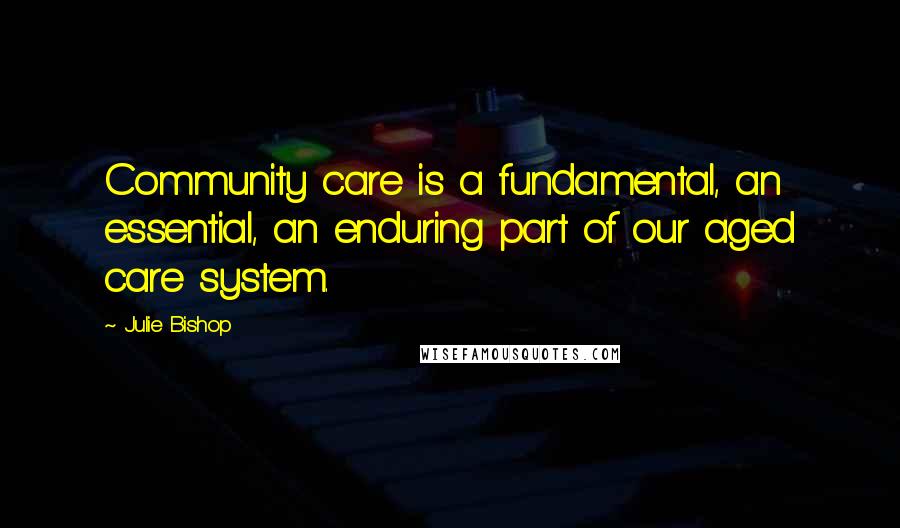 Julie Bishop Quotes: Community care is a fundamental, an essential, an enduring part of our aged care system.