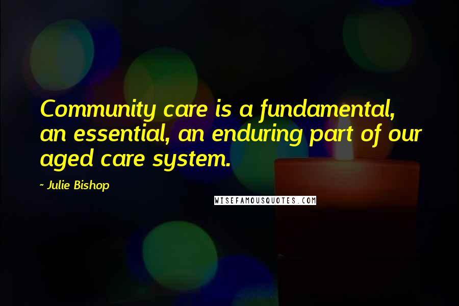 Julie Bishop Quotes: Community care is a fundamental, an essential, an enduring part of our aged care system.