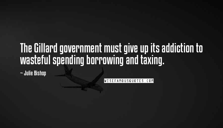 Julie Bishop Quotes: The Gillard government must give up its addiction to wasteful spending borrowing and taxing.