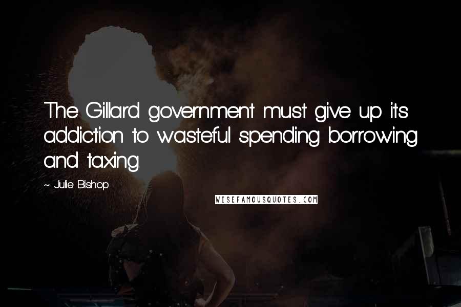 Julie Bishop Quotes: The Gillard government must give up its addiction to wasteful spending borrowing and taxing.