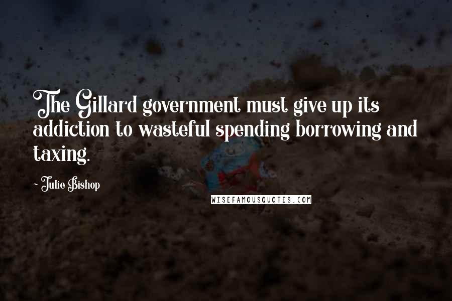 Julie Bishop Quotes: The Gillard government must give up its addiction to wasteful spending borrowing and taxing.