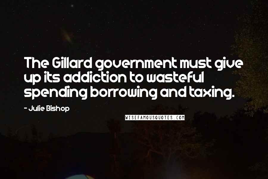 Julie Bishop Quotes: The Gillard government must give up its addiction to wasteful spending borrowing and taxing.