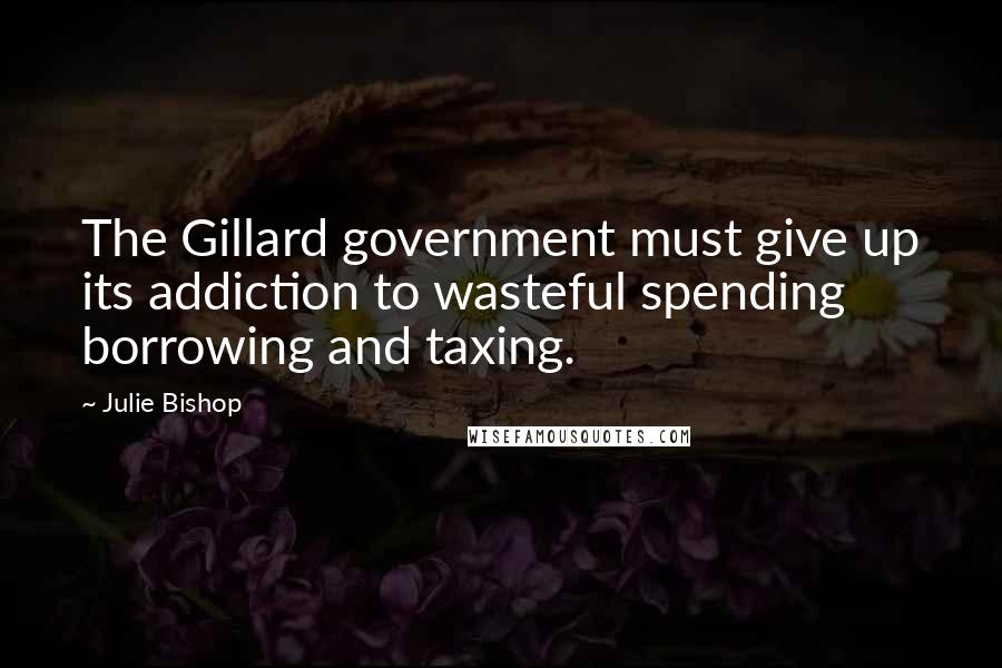 Julie Bishop Quotes: The Gillard government must give up its addiction to wasteful spending borrowing and taxing.