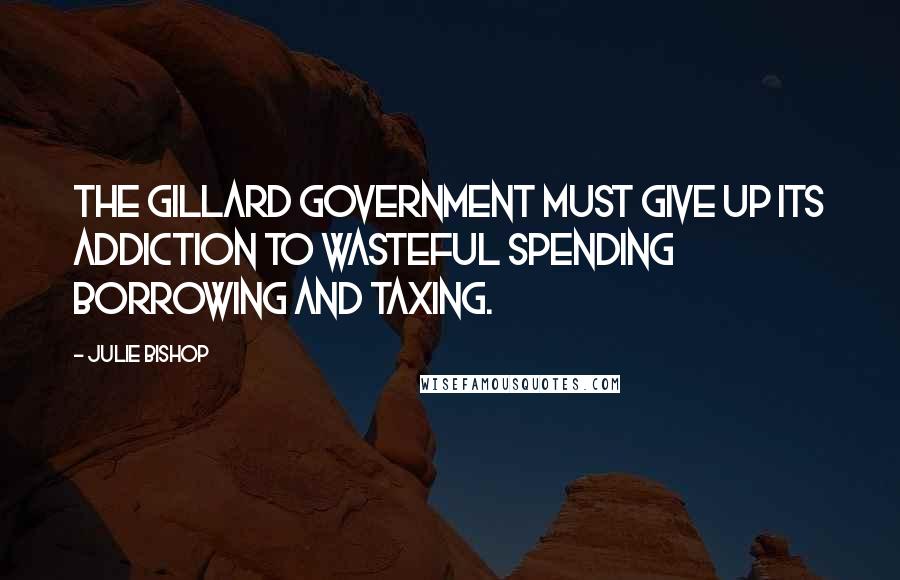 Julie Bishop Quotes: The Gillard government must give up its addiction to wasteful spending borrowing and taxing.