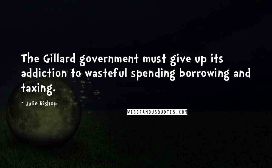 Julie Bishop Quotes: The Gillard government must give up its addiction to wasteful spending borrowing and taxing.