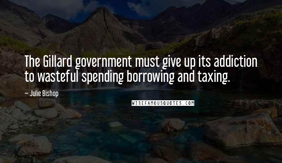 Julie Bishop Quotes: The Gillard government must give up its addiction to wasteful spending borrowing and taxing.