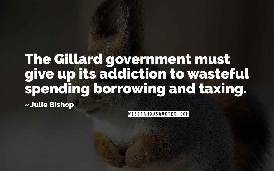 Julie Bishop Quotes: The Gillard government must give up its addiction to wasteful spending borrowing and taxing.