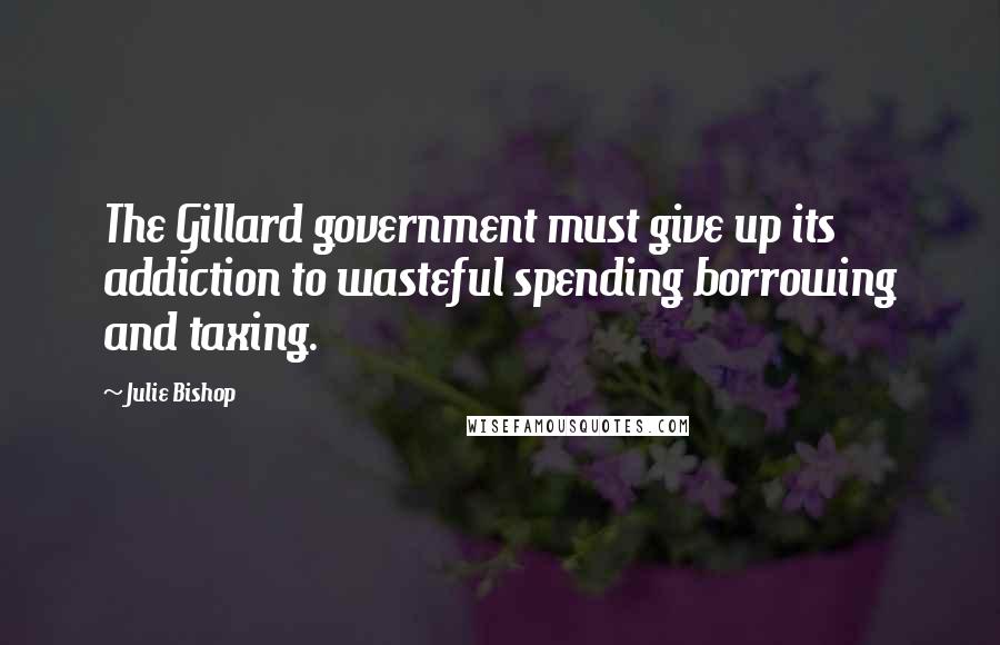 Julie Bishop Quotes: The Gillard government must give up its addiction to wasteful spending borrowing and taxing.