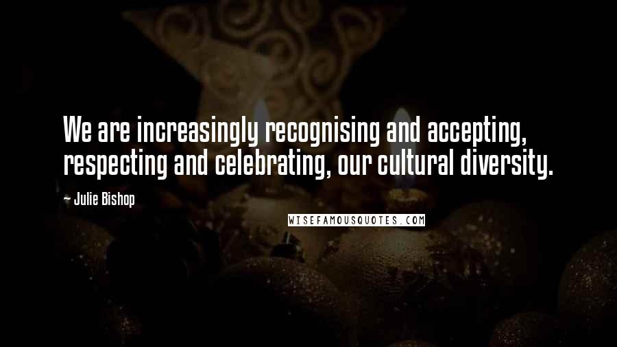 Julie Bishop Quotes: We are increasingly recognising and accepting, respecting and celebrating, our cultural diversity.