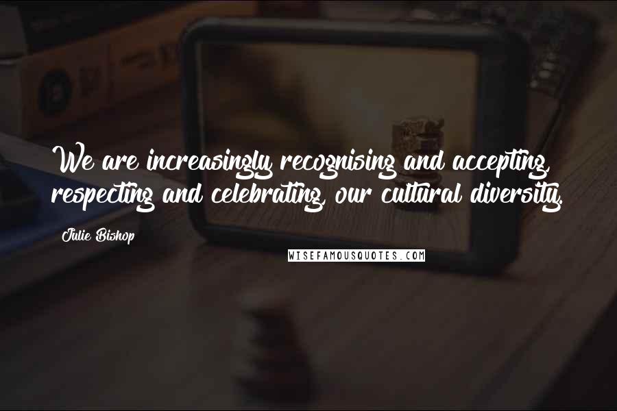 Julie Bishop Quotes: We are increasingly recognising and accepting, respecting and celebrating, our cultural diversity.