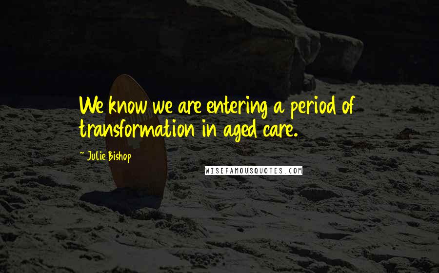 Julie Bishop Quotes: We know we are entering a period of transformation in aged care.