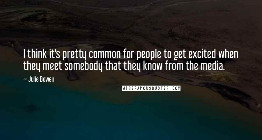 Julie Bowen Quotes: I think it's pretty common for people to get excited when they meet somebody that they know from the media.