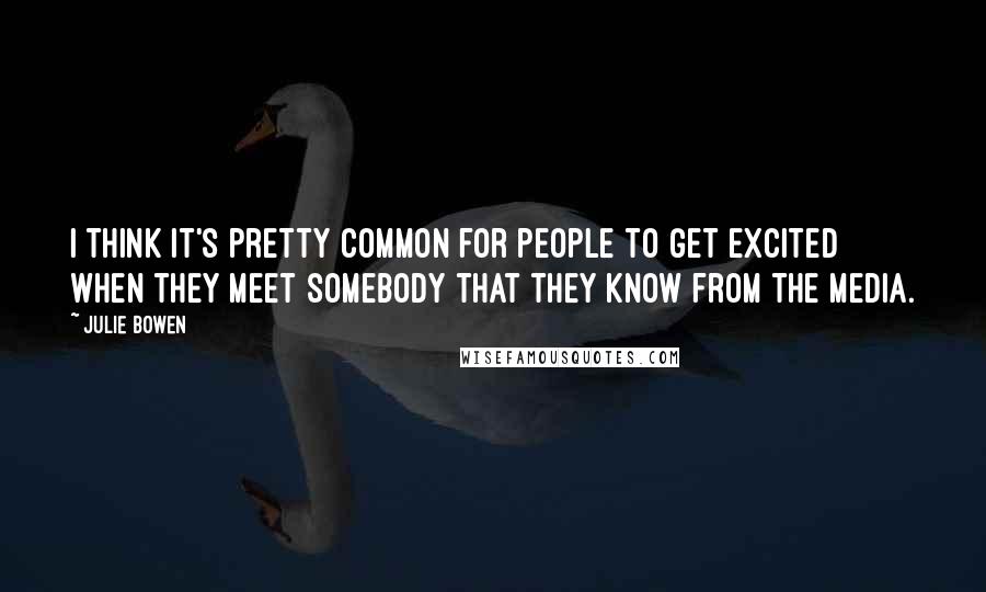 Julie Bowen Quotes: I think it's pretty common for people to get excited when they meet somebody that they know from the media.