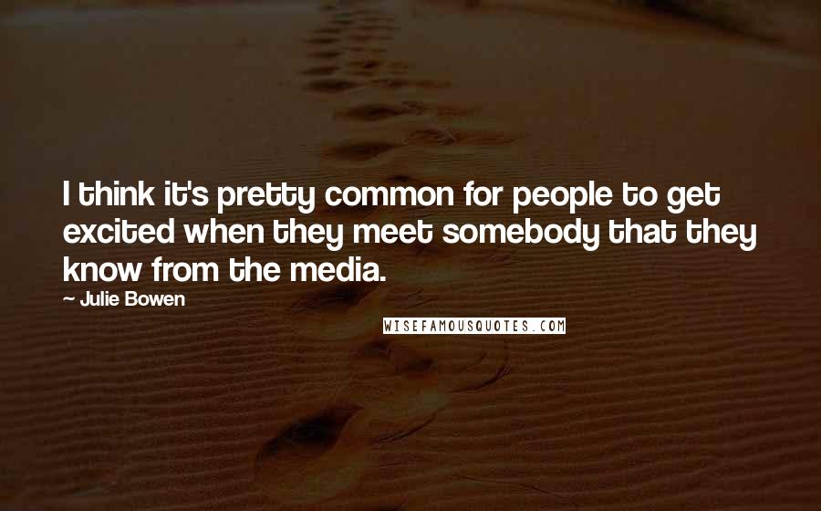 Julie Bowen Quotes: I think it's pretty common for people to get excited when they meet somebody that they know from the media.