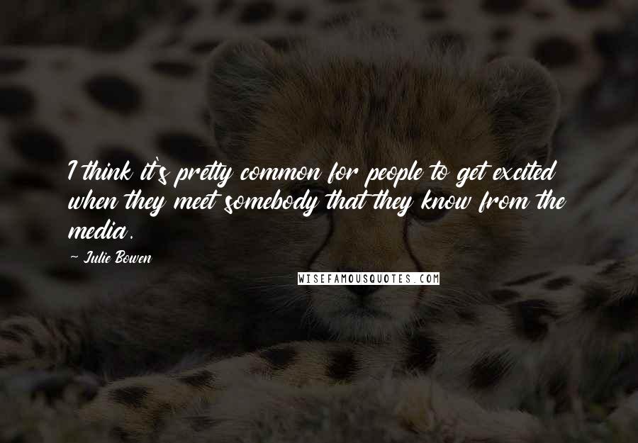 Julie Bowen Quotes: I think it's pretty common for people to get excited when they meet somebody that they know from the media.