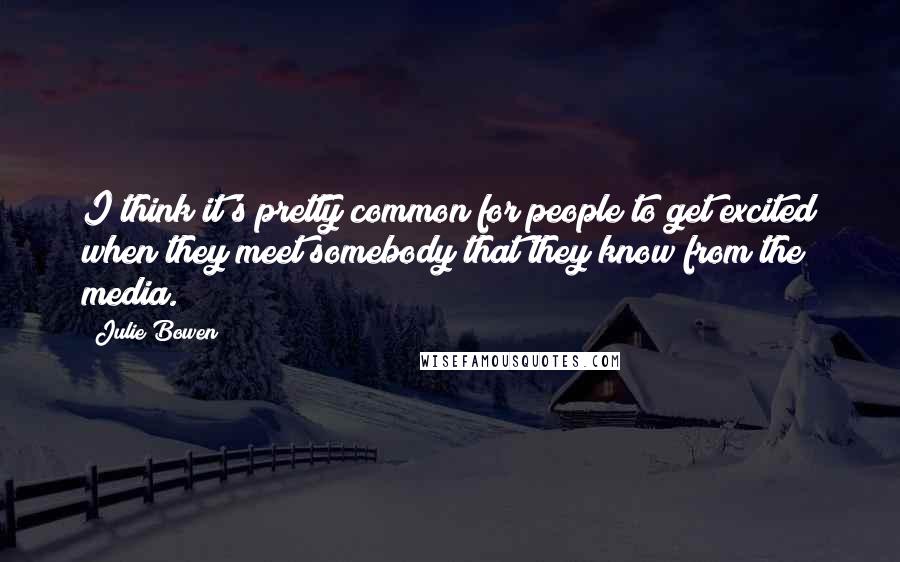 Julie Bowen Quotes: I think it's pretty common for people to get excited when they meet somebody that they know from the media.