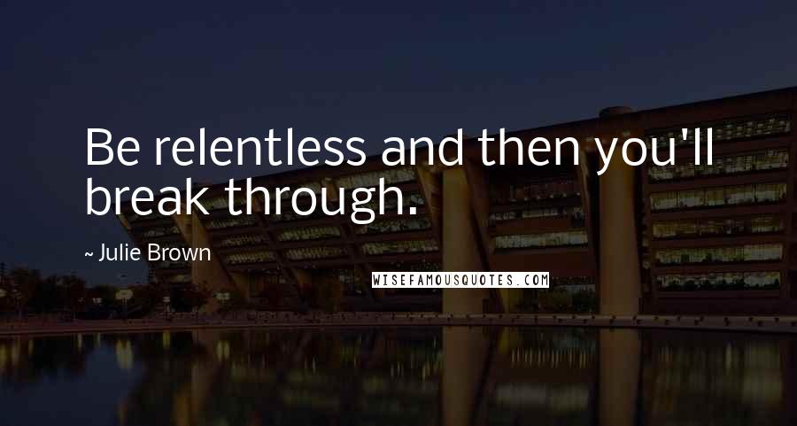 Julie Brown Quotes: Be relentless and then you'll break through.