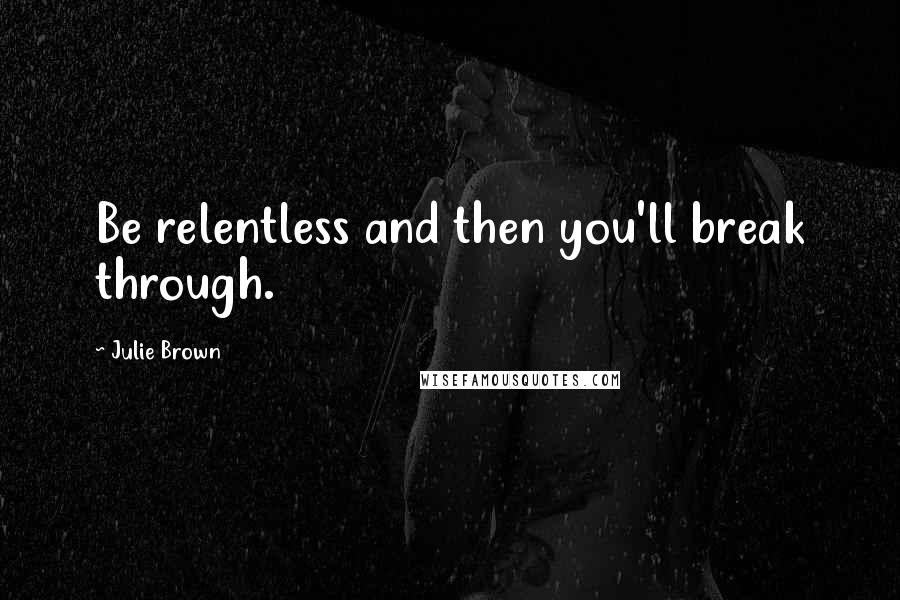 Julie Brown Quotes: Be relentless and then you'll break through.