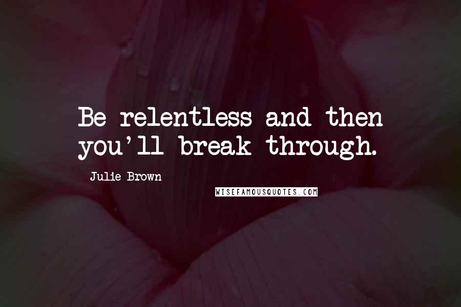 Julie Brown Quotes: Be relentless and then you'll break through.