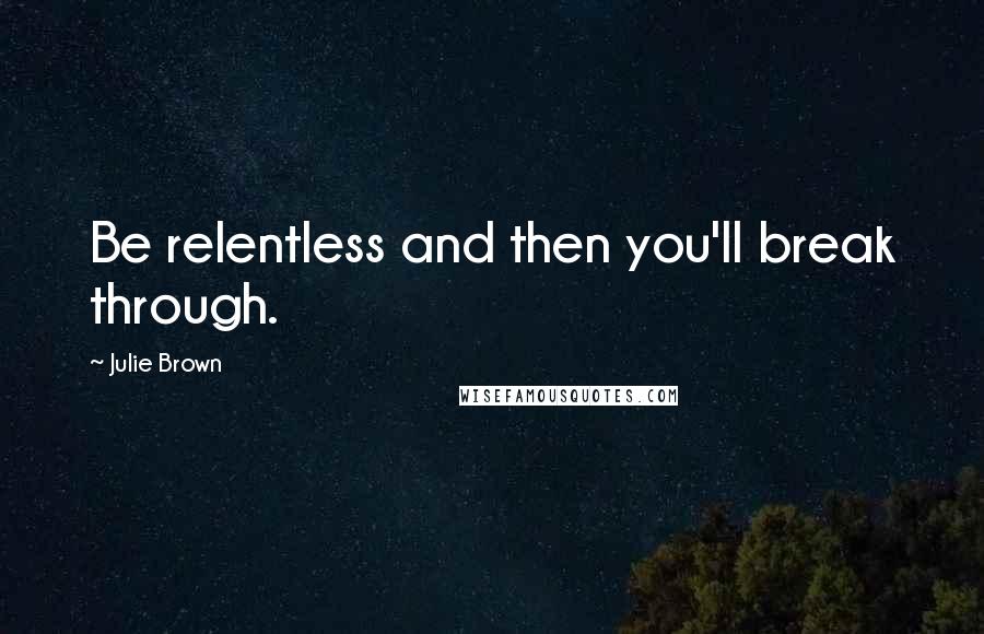 Julie Brown Quotes: Be relentless and then you'll break through.