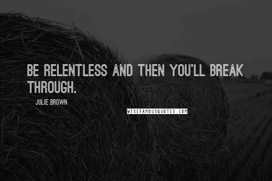 Julie Brown Quotes: Be relentless and then you'll break through.