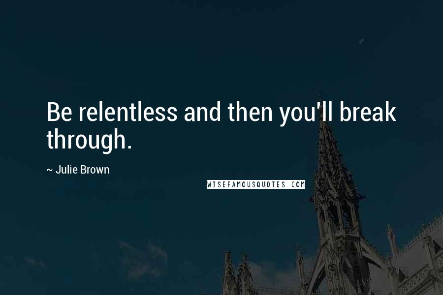 Julie Brown Quotes: Be relentless and then you'll break through.