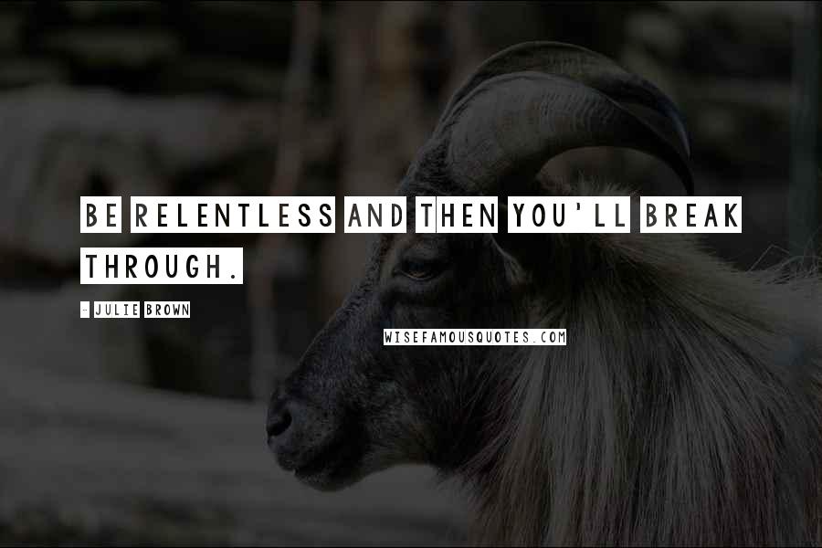 Julie Brown Quotes: Be relentless and then you'll break through.