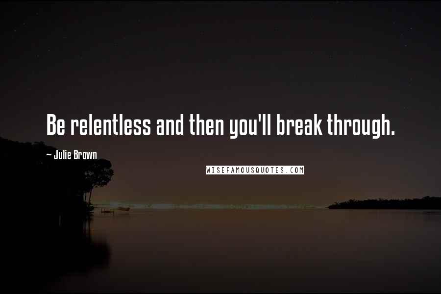 Julie Brown Quotes: Be relentless and then you'll break through.