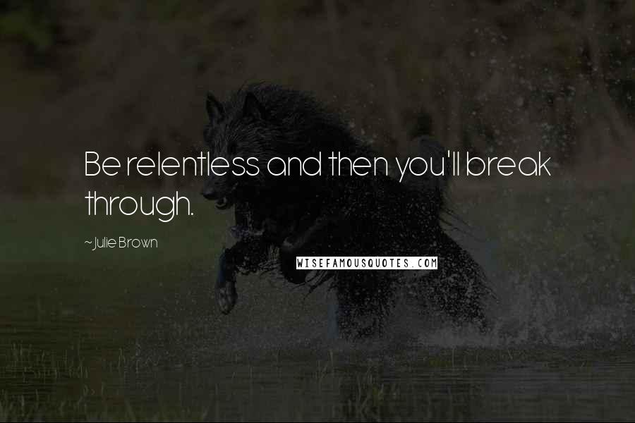 Julie Brown Quotes: Be relentless and then you'll break through.