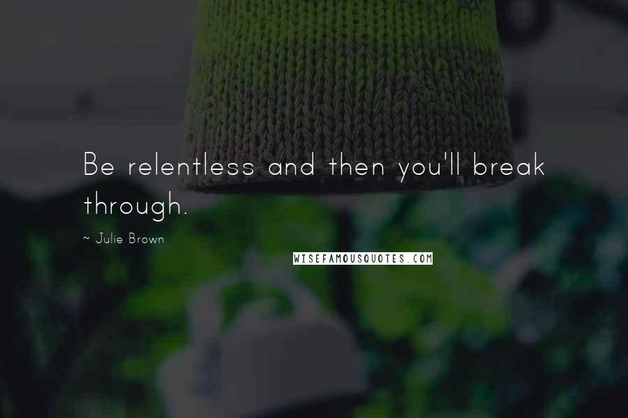 Julie Brown Quotes: Be relentless and then you'll break through.