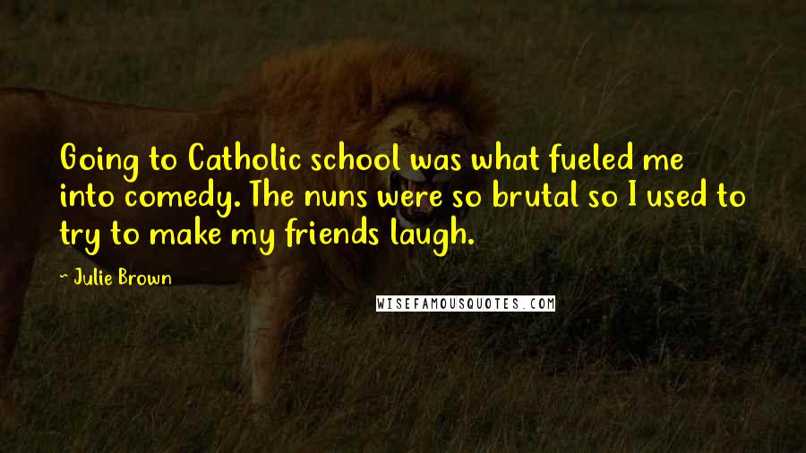 Julie Brown Quotes: Going to Catholic school was what fueled me into comedy. The nuns were so brutal so I used to try to make my friends laugh.