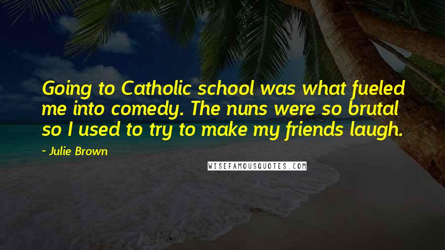 Julie Brown Quotes: Going to Catholic school was what fueled me into comedy. The nuns were so brutal so I used to try to make my friends laugh.