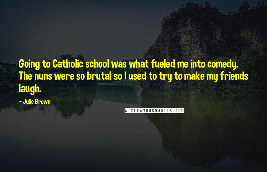 Julie Brown Quotes: Going to Catholic school was what fueled me into comedy. The nuns were so brutal so I used to try to make my friends laugh.