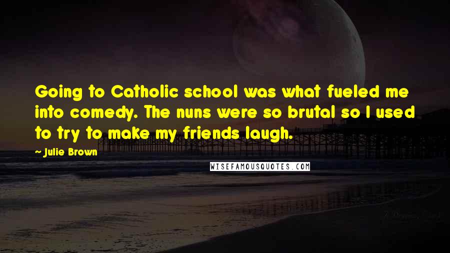 Julie Brown Quotes: Going to Catholic school was what fueled me into comedy. The nuns were so brutal so I used to try to make my friends laugh.