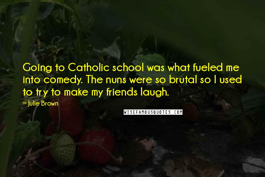 Julie Brown Quotes: Going to Catholic school was what fueled me into comedy. The nuns were so brutal so I used to try to make my friends laugh.