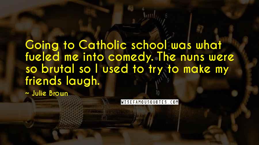 Julie Brown Quotes: Going to Catholic school was what fueled me into comedy. The nuns were so brutal so I used to try to make my friends laugh.